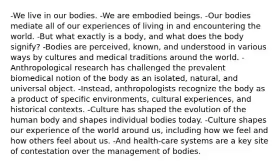 -We live in our bodies. -We are embodied beings. -Our bodies mediate all of our experiences of living in and encountering the world. -But what exactly is a body, and what does the body signify? -Bodies are perceived, known, and understood in various ways by cultures and medical traditions around the world. -Anthropological research has challenged the prevalent biomedical notion of the body as an isolated, natural, and universal object. -Instead, anthropologists recognize the body as a product of specific environments, cultural experiences, and historical contexts. -Culture has shaped the evolution of the human body and shapes individual bodies today. -Culture shapes our experience of the world around us, including how we feel and how others feel about us. -And health-care systems are a key site of contestation over the management of bodies.