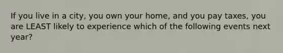 If you live in a city, you own your home, and you pay taxes, you are LEAST likely to experience which of the following events next year?