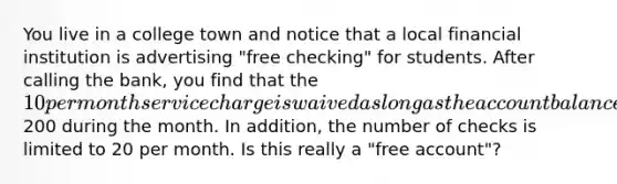 You live in a college town and notice that a local financial institution is advertising "free checking" for students. After calling the bank, you find that the 10 per month service charge is waived as long as the account balance stays above200 during the month. In addition, the number of checks is limited to 20 per month. Is this really a "free account"?