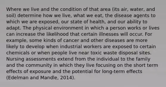 Where we live and the condition of that area (its air, water, and soil) determine how we live, what we eat, the disease agents to which we are exposed, our state of health, and our ability to adapt. The physical environment in which a person works or lives can increase the likelihood that certain illnesses will occur. For example, some kinds of cancer and other diseases are more likely to develop when industrial workers are exposed to certain chemicals or when people live near toxic waste disposal sites. Nursing assessments extend from the individual to the family and the community in which they live focusing on the short term effects of exposure and the potential for long-term effects (Edelman and Mandle, 2014).