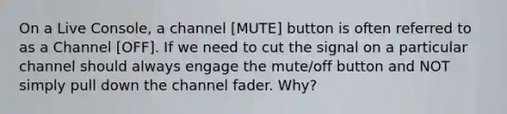 On a Live Console, a channel [MUTE] button is often referred to as a Channel [OFF]. If we need to cut the signal on a particular channel should always engage the mute/off button and NOT simply pull down the channel fader. Why?