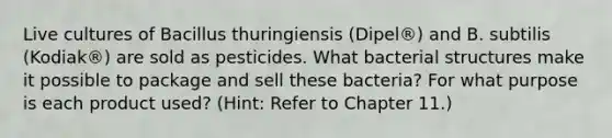 Live cultures of Bacillus thuringiensis (Dipel®) and B. subtilis (Kodiak®) are sold as pesticides. What bacterial structures make it possible to package and sell these bacteria? For what purpose is each product used? (Hint: Refer to Chapter 11.)