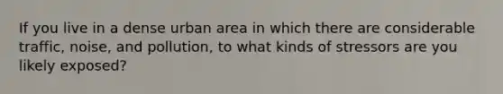 If you live in a dense urban area in which there are considerable traffic, noise, and pollution, to what kinds of stressors are you likely exposed?
