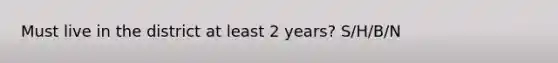 Must live in the district at least 2 years? S/H/B/N