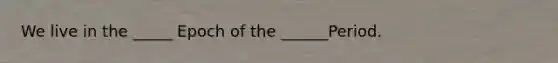 We live in the _____ Epoch of the ______Period.