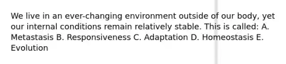 We live in an ever-changing environment outside of our body, yet our internal conditions remain relatively stable. This is called: A. Metastasis B. Responsiveness C. Adaptation D. Homeostasis E. Evolution