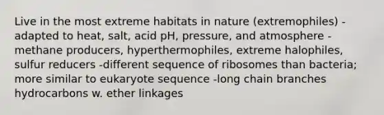 Live in the most extreme habitats in nature (extremophiles) -adapted to heat, salt, acid pH, pressure, and atmosphere -methane producers, hyperthermophiles, extreme halophiles, sulfur reducers -different sequence of ribosomes than bacteria; more similar to eukaryote sequence -long chain branches hydrocarbons w. ether linkages