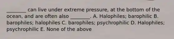 ________ can live under extreme pressure, at the bottom of the ocean, and are often also ________. A. Halophiles; barophilic B. barophiles; halophiles C. barophiles; psychrophilic D. Halophiles; psychrophilic E. None of the above