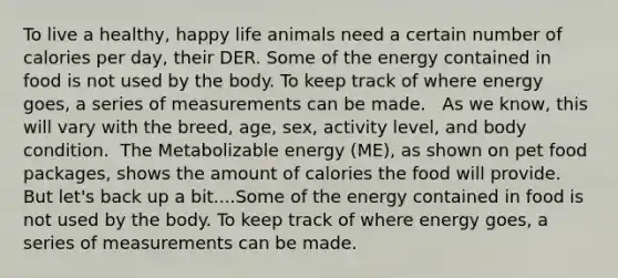 To live a healthy, happy life animals need a certain number of calories per day, their DER.​ Some of the energy contained in food is not used by the body. To keep track of where energy goes, a series of measurements can be made. ​ ​ As we know, this will vary with the breed, age, sex, activity level, and body condition. ​ The Metabolizable energy (ME), as shown on pet food packages, shows the amount of calories the food will provide. ​ But let's back up a bit....Some of the energy contained in food is not used by the body. To keep track of where energy goes, a series of measurements can be made. ​ ​