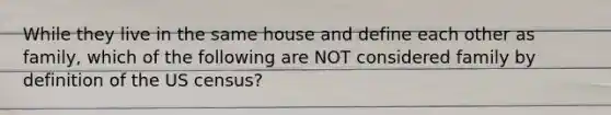 While they live in the same house and define each other as family, which of the following are NOT considered family by definition of the US census?