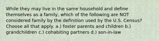 While they may live in the same household and define themselves as a family, which of the following are NOT considered family by the definition used by the U.S. Census? Choose all that apply. a.) foster parents and children b.) grandchildren c.) cohabiting partners d.) son-in-law