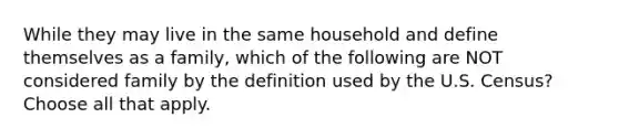 While they may live in the same household and define themselves as a family, which of the following are NOT considered family by the definition used by the U.S. Census? Choose all that apply.