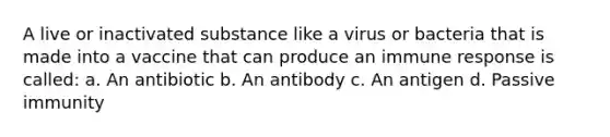 A live or inactivated substance like a virus or bacteria that is made into a vaccine that can produce an immune response is called: a. An antibiotic b. An antibody c. An antigen d. Passive immunity