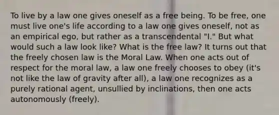 To live by a law one gives oneself as a free being. To be free, one must live one's life according to a law one gives oneself, not as an empirical ego, but rather as a transcendental "I." But what would such a law look like? What is the free law? It turns out that the freely chosen law is the Moral Law. When one acts out of respect for the moral law, a law one freely chooses to obey (it's not like the law of gravity after all), a law one recognizes as a purely rational agent, unsullied by inclinations, then one acts autonomously (freely).