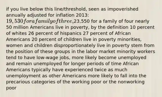 if you live below this line/threshold, seen as impoverished annually adjusted for inflation 2013: 19,530 for a family of three,23,550 for a family of four nearly 50 million Americans live in poverty, by the definition 10 percent of whites 26 percent of hispanics 27 percent of African Americans 20 percent of children live in poverty minorities, women and children disproportionately live in poverty stem from the position of these groups in the labor market minority workers tend to have low-wage jobs, more likely become unemployed and remain unemployed for longer periods of time African Americans typically have experienced twice as much unemployment as other Americans more likely to fall into the precarious categories of the working poor or the nonworking poor