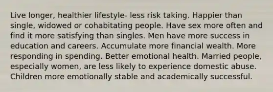 Live longer, healthier lifestyle- less risk taking. Happier than single, widowed or cohabitating people. Have sex more often and find it more satisfying than singles. Men have more success in education and careers. Accumulate more financial wealth. More responding in spending. Better emotional health. Married people, especially women, are less likely to experience domestic abuse. Children more emotionally stable and academically successful.