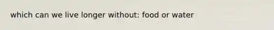 which can we live longer without: food or water