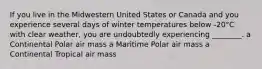 If you live in the Midwestern United States or Canada and you experience several days of winter temperatures below -20°C with clear weather, you are undoubtedly experiencing ________. a Continental Polar air mass a Maritime Polar air mass a Continental Tropical air mass