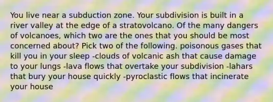 You live near a subduction zone. Your subdivision is built in a river valley at the edge of a stratovolcano. Of the many dangers of volcanoes, which two are the ones that you should be most concerned about? Pick two of the following. poisonous gases that kill you in your sleep -clouds of volcanic ash that cause damage to your lungs -lava flows that overtake your subdivision -lahars that bury your house quickly -pyroclastic flows that incinerate your house