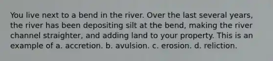 You live next to a bend in the river. Over the last several years, the river has been depositing silt at the bend, making the river channel straighter, and adding land to your property. This is an example of a. accretion. b. avulsion. c. erosion. d. reliction.