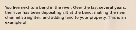 You live next to a bend in the river. Over the last several years, the river has been depositing silt at the bend, making the river channel straighter, and adding land to your property. This is an example of