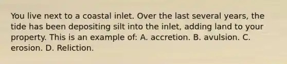 You live next to a coastal inlet. Over the last several years, the tide has been depositing silt into the inlet, adding land to your property. This is an example of: A. accretion. B. avulsion. C. erosion. D. Reliction.