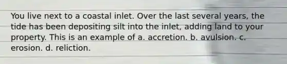 You live next to a coastal inlet. Over the last several years, the tide has been depositing silt into the inlet, adding land to your property. This is an example of a. accretion. b. avulsion. c. erosion. d. reliction.