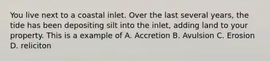 You live next to a coastal inlet. Over the last several years, the tide has been depositing silt into the inlet, adding land to your property. This is a example of A. Accretion B. Avulsion C. Erosion D. reliciton