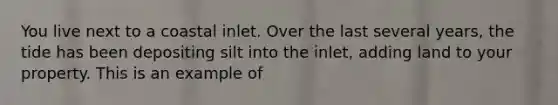 You live next to a coastal inlet. Over the last several years, the tide has been depositing silt into the inlet, adding land to your property. This is an example of