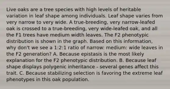 Live oaks are a tree species with high levels of heritable variation in leaf shape among individuals. Leaf shape varies from very narrow to very wide. A true-breeding, very narrow-leafed oak is crossed to a true-breeding, very wide-leafed oak, and all the F1 trees have medium width leaves. The F2 phenotypic distribution is shown in the graph. Based on this information, why don't we see a 1:2:1 ratio of narrow: medium: wide leaves in the F2 generation? A. Because epistasis is the most likely explanation for the F2 phenotypic distribution. B. Because leaf shape displays polygenic inheritance - several genes affect this trait. C. Because stabilizing selection is favoring the extreme leaf phenotypes in this oak population.