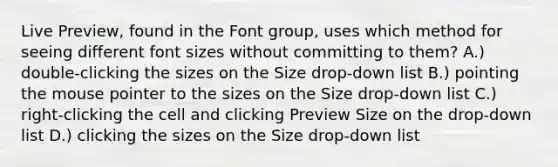 Live Preview, found in the Font group, uses which method for seeing different font sizes without committing to them? A.) double-clicking the sizes on the Size drop-down list B.) pointing the mouse pointer to the sizes on the Size drop-down list C.) right-clicking the cell and clicking Preview Size on the drop-down list D.) clicking the sizes on the Size drop-down list