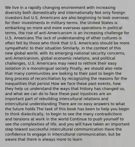 We live in a rapidly changing environment with increasing diversity both domestically and internationally Not only foreign investors but U.S. Americans are also beginning to look overseas for their investments In military terms, the United States is embarking on more and more overseas operations In political terms, the rise of anti-Americanism is an increasing challenge for U.S. Americans The lack of understanding of other cultures is often felt by those who think that U.S. Americans should be more sympathetic to their situation Similarly, in the context of this new global world, with its emerging national security concerns, anti-Americanism, global economic relations, and political challenges, U.S. Americans may need to rethink their easy isolation in a monolingual society Finally, we should also note that many communities are looking to their past to begin the long process of reconciliation by recognizing the reasons for the inequalities that persist How we face these past events, how they help us understand the ways that history has changed us, and what we can do to face these past injustices are an important part of rebuilding intercultural relations and intercultural understanding There are no easy answers to what the future holds The task of this book has been to help you begin to think dialectically, to begin to see the many contradictions and tensions at work in the world Continue to push yourself to see the complexities of life, and you will have taken an important step toward successful intercultural communication Have the confidence to engage in intercultural communication, but be aware that there is always more to learn