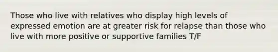 Those who live with relatives who display high levels of expressed emotion are at greater risk for relapse than those who live with more positive or supportive families T/F