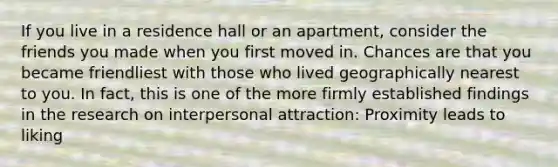 If you live in a residence hall or an apartment, consider the friends you made when you first moved in. Chances are that you became friendliest with those who lived geographically nearest to you. In fact, this is one of the more firmly established findings in the research on interpersonal attraction: Proximity leads to liking