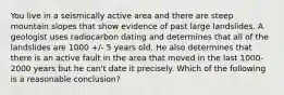 You live in a seismically active area and there are steep mountain slopes that show evidence of past large landslides. A geologist uses radiocarbon dating and determines that all of the landslides are 1000 +/- 5 years old. He also determines that there is an active fault in the area that moved in the last 1000-2000 years but he can't date it precisely. Which of the following is a reasonable conclusion?