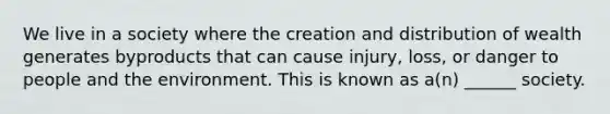 We live in a society where the creation and distribution of wealth generates byproducts that can cause injury, loss, or danger to people and the environment. This is known as a(n) ______ society.