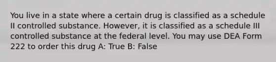 You live in a state where a certain drug is classified as a schedule II controlled substance. However, it is classified as a schedule III controlled substance at the federal level. You may use DEA Form 222 to order this drug A: True B: False