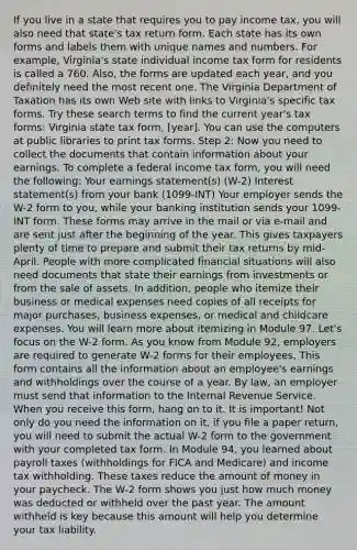 If you live in a state that requires you to pay income tax, you will also need that state's tax return form. Each state has its own forms and labels them with unique names and numbers. For example, Virginia's state individual income tax form for residents is called a 760. Also, the forms are updated each year, and you definitely need the most recent one. The Virginia Department of Taxation has its own Web site with links to Virginia's specific tax forms. Try these search terms to find the current year's tax forms: Virginia state tax form, [year]. You can use the computers at public libraries to print tax forms. Step 2: Now you need to collect the documents that contain information about your earnings. To complete a federal income tax form, you will need the following: Your earnings statement(s) (W-2) Interest statement(s) from your bank (1099-INT) Your employer sends the W-2 form to you, while your banking institution sends your 1099-INT form. These forms may arrive in the mail or via e-mail and are sent just after the beginning of the year. This gives taxpayers plenty of time to prepare and submit their tax returns by mid-April. People with more complicated financial situations will also need documents that state their earnings from investments or from the sale of assets. In addition, people who itemize their business or medical expenses need copies of all receipts for major purchases, business expenses, or medical and childcare expenses. You will learn more about itemizing in Module 97. Let's focus on the W-2 form. As you know from Module 92, employers are required to generate W-2 forms for their employees. This form contains all the information about an employee's earnings and withholdings over the course of a year. By law, an employer must send that information to the Internal Revenue Service. When you receive this form, hang on to it. It is important! Not only do you need the information on it, if you file a paper return, you will need to submit the actual W-2 form to the government with your completed tax form. In Module 94, you learned about payroll taxes (withholdings for FICA and Medicare) and income tax withholding. These taxes reduce the amount of money in your paycheck. The W-2 form shows you just how much money was deducted or withheld over the past year. The amount withheld is key because this amount will help you determine your tax liability.