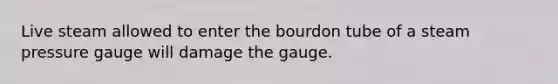 Live steam allowed to enter the bourdon tube of a steam pressure gauge will damage the gauge.