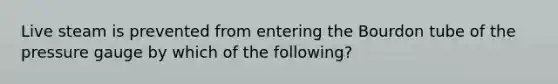 Live steam is prevented from entering the Bourdon tube of the pressure gauge by which of the following?