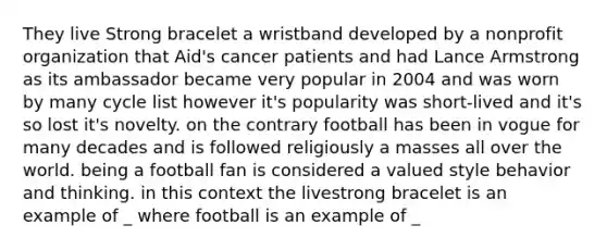 They live Strong bracelet a wristband developed by a nonprofit organization that Aid's cancer patients and had Lance Armstrong as its ambassador became very popular in 2004 and was worn by many cycle list however it's popularity was short-lived and it's so lost it's novelty. on the contrary football has been in vogue for many decades and is followed religiously a masses all over the world. being a football fan is considered a valued style behavior and thinking. in this context the livestrong bracelet is an example of _ where football is an example of _