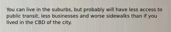 You can live in the suburbs, but probably will have less access to public transit, less businesses and worse sidewalks than if you lived in the CBD of the city.