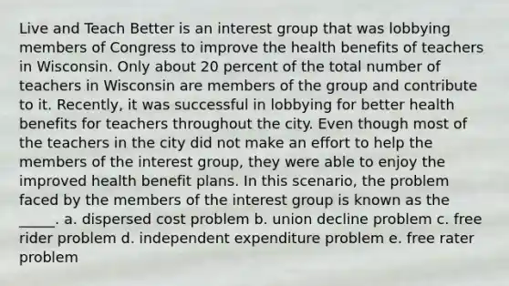 ​Live and Teach Better is an interest group that was lobbying members of Congress to improve the health benefits of teachers in Wisconsin. Only about 20 percent of the total number of teachers in Wisconsin are members of the group and contribute to it. Recently, it was successful in lobbying for better health benefits for teachers throughout the city. Even though most of the teachers in the city did not make an effort to help the members of the interest group, they were able to enjoy the improved health benefit plans. In this scenario, the problem faced by the members of the interest group is known as the _____. a. ​dispersed cost problem b. union decline problem​ c. free rider problem​ d. independent expenditure problem​ e. free rater problem​