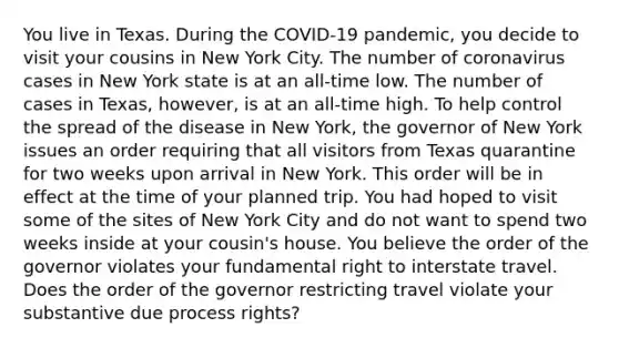 You live in Texas. During the COVID-19 pandemic, you decide to visit your cousins in New York City. The number of coronavirus cases in New York state is at an all-time low. The number of cases in Texas, however, is at an all-time high. To help control the spread of the disease in New York, the governor of New York issues an order requiring that all visitors from Texas quarantine for two weeks upon arrival in New York. This order will be in effect at the time of your planned trip. You had hoped to visit some of the sites of New York City and do not want to spend two weeks inside at your cousin's house. You believe the order of the governor violates your fundamental right to interstate travel. Does the order of the governor restricting travel violate your substantive due process rights?