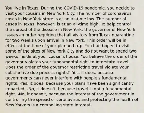 You live in Texas. During the COVID-19 pandemic, you decide to visit your cousins in New York City. The number of coronavirus cases in New York state is at an all-time low. The number of cases in Texas, however, is at an all-time high. To help control the spread of the disease in New York, the governor of New York issues an order requiring that all visitors from Texas quarantine for two weeks upon arrival in New York. This order will be in effect at the time of your planned trip. You had hoped to visit some of the sites of New York City and do not want to spend two weeks inside at your cousin's house. You believe the order of the governor violates your fundamental right to interstate travel. Does the order of the governor restricting travel violate your substantive due process rights? -Yes, it does, because governments can never interfere with people's fundamental rights. -Yes, it does, because your plans have been significantly impacted. -No, it doesn't, because travel is not a fundamental right. -No, it doesn't, because the interest of the government in controlling the spread of coronavirus and protecting the health of New Yorkers is a compelling state interest.