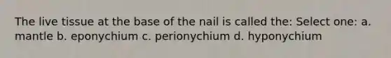 The live tissue at the base of the nail is called the: Select one: a. mantle b. eponychium c. perionychium d. hyponychium