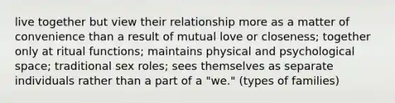 live together but view their relationship more as a matter of convenience than a result of mutual love or closeness; together only at ritual functions; maintains physical and psychological space; traditional sex roles; sees themselves as separate individuals rather than a part of a "we." (types of families)