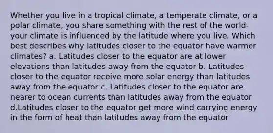 Whether you live in a tropical climate, a temperate climate, or a polar climate, you share something with the rest of the world- your climate is influenced by the latitude where you live. Which best describes why latitudes closer to the equator have warmer climates? a. Latitudes closer to the equator are at lower elevations than latitudes away from the equator b. Latitudes closer to the equator receive more solar energy than latitudes away from the equator c. Latitudes closer to the equator are nearer to ocean currents than latitudes away from the equator d.Latitudes closer to the equator get more wind carrying energy in the form of heat than latitudes away from the equator