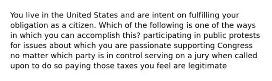 You live in the United States and are intent on fulfilling your obligation as a citizen. Which of the following is one of the ways in which you can accomplish this? participating in public protests for issues about which you are passionate supporting Congress no matter which party is in control serving on a jury when called upon to do so paying those taxes you feel are legitimate