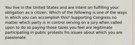 You live in the United States and are intent on fulfilling your obligation as a citizen. Which of the following is one of the ways in which you can accomplish this? Supporting Congress no matter which party is in control serving on a jury when called upon to do so paying those tazes you feel are legitimate participating in public protests fro issues about which you are passionate